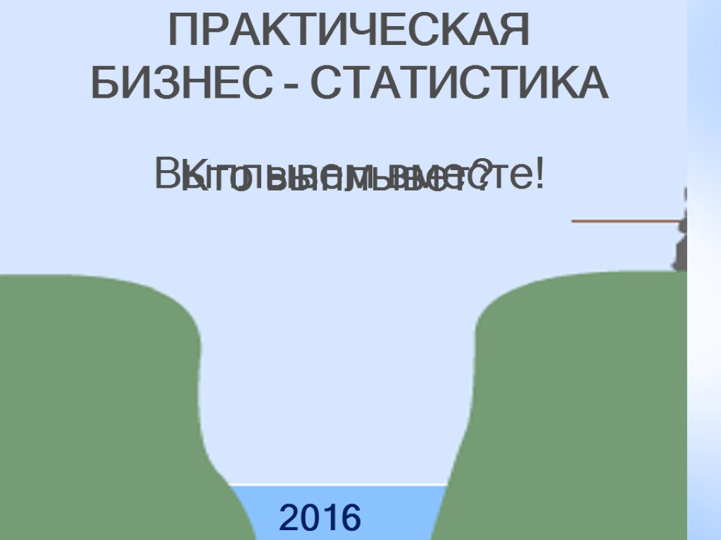 Кто выплывет? ПРАКТИЧЕСКАЯ БИЗНЕС - СТАТИСТИКА 2016 Выплывем вместе!